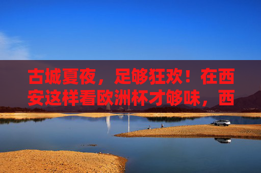 古城夏夜,足够狂欢!在西安这样看欧洲杯才够味,西安古城夏夜,欧洲杯狂欢够味 古城夏夜,足够狂欢!在西安这样看欧洲杯才够味,西安古城夏夜,欧洲杯狂欢够味