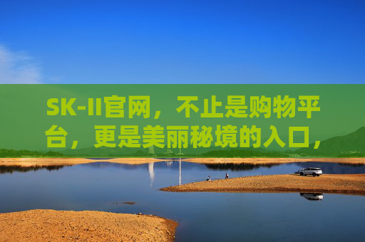 SK-II官网,不止是购物平台,更是美丽秘境的入口,SK-II官网,美丽秘境的入口 SK-II官网,不止是购物平台,更是美丽秘境的入口,SK-II官网,美丽秘境的入口