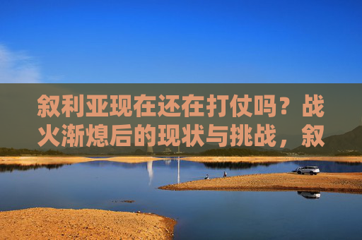 叙利亚现在还在打仗吗?战火渐熄后的现状与挑战,叙利亚战火渐熄,现状与挑战 叙利亚现在还在打仗吗?战火渐熄后的现状与挑战,叙利亚战火渐熄,现状与挑战