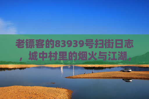 老镖客的83939号扫街日志,城中村里的烟火与江湖,老镖客83939号扫街日志,城中村烟火江湖 老镖客的83939号扫街日志,城中村里的烟火与江湖,老镖客83939号扫街日志,城中村烟火江湖