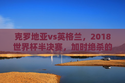 克罗地亚vs英格兰,2018世界杯半决赛,加时绝杀的史诗与青春的遗憾,2018世界杯半决赛,克罗地亚加时绝杀铸史诗,英格兰青春憾负 克罗地亚vs英格兰,2018世界杯半决赛,加时绝杀的史诗与青春的遗憾,2018世界杯半决赛,克罗地亚加时绝杀铸史诗,英格兰青春憾负