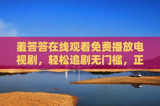 羞答答在线观看免费播放电视剧,轻松追剧无门槛,正版资源享不停,羞答答免费在线观看,正版剧集轻松追无门槛 羞答答在线观看免费播放电视剧,轻松追剧无门槛,正版资源享不停,羞答答免费在线观看,正版剧集轻松追无门槛