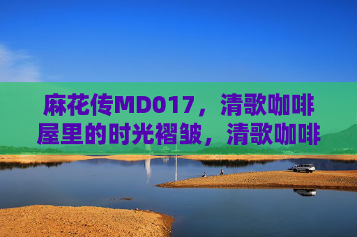 麻花传MD017,清歌咖啡屋里的时光褶皱,清歌咖啡屋的时光褶皱 麻花传MD017,清歌咖啡屋里的时光褶皱,清歌咖啡屋的时光褶皱