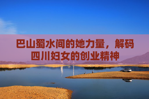 巴山蜀水间的她力量,解码四川妇女的创业精神 巴山蜀水间的她力量,解码四川妇女的创业精神