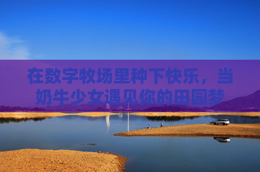 在数字牧场里种下快乐,当奶牛少女遇见你的田园梦 在数字牧场里种下快乐,当奶牛少女遇见你的田园梦