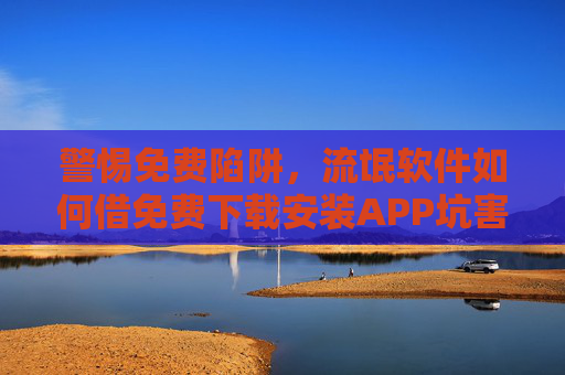 警惕免费陷阱,流氓软件如何借免费下载安装APP坑害用户?免费下载APP陷阱,流氓软件如何借免费坑害用户? 警惕免费陷阱,流氓软件如何借免费下载安装APP坑害用户?免费下载APP陷阱,流氓软件如何借免费坑害用户?