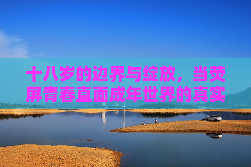 十八岁的边界与绽放,当荧屏青春直面成年世界的真实,荧屏青春十八岁,边界与成年世界的真实绽放 十八岁的边界与绽放,当荧屏青春直面成年世界的真实,荧屏青春十八岁,边界与成年世界的真实绽放