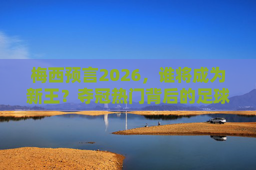 梅西预言2026,谁将成为新王?夺冠热门背后的足球密码 梅西预言2026,谁将成为新王?夺冠热门背后的足球密码