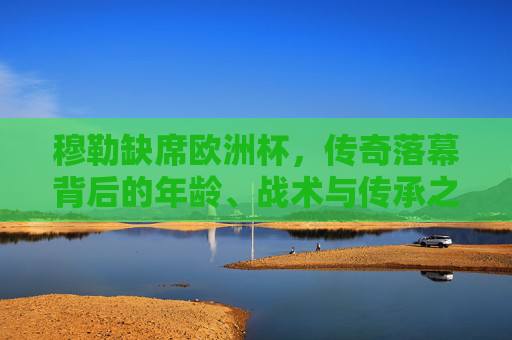 穆勒缺席欧洲杯,传奇落幕背后的年龄、战术与传承之思,穆勒缺席欧洲杯,传奇落幕背后的年龄、战术与传承之思 穆勒缺席欧洲杯,传奇落幕背后的年龄、战术与传承之思,穆勒缺席欧洲杯,传奇落幕背后的年龄、战术与传承之思