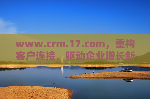 www.crm.17.com，重构客户连接，驱动企业增长新引擎，CRM重构客户连接 驱动企业增长新引擎
