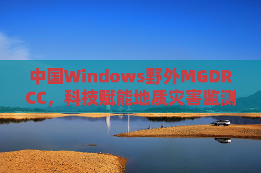 中国Windows野外MGDRCC,科技赋能地质灾害监测的野外实践,中国Windows野外MGDRCC科技赋能地质灾害监测野外实践 中国Windows野外MGDRCC,科技赋能地质灾害监测的野外实践,中国Windows野外MGDRCC科技赋能地质灾害监测野外实践