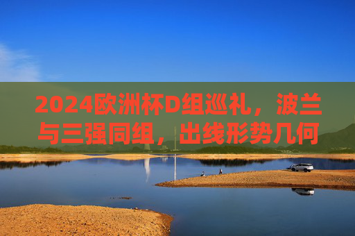 2024欧洲杯D组巡礼，波兰与三强同组，出线形势几何？2024欧洲杯D组，波兰与三强同组，出线形势几何？