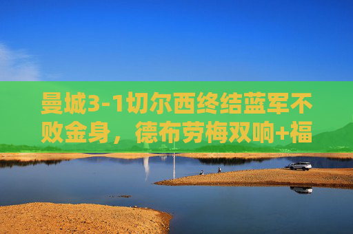 曼城3-1切尔西终结蓝军不败金身，德布劳梅双响+福登建功，蓝军遭遇赛季新败，曼城3-1切尔西终结不败金身 德布劳梅双响福登建功