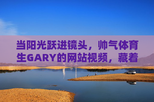 当阳光跃进镜头，帅气体育生GARY的网站视频，藏着少年最耀眼的光，阳光入镜，GARY的耀眼少年光