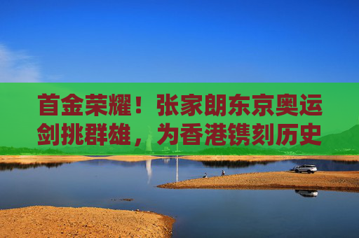 首金荣耀！张家朗东京奥运剑挑群雄，为香港镌刻历史性辉煌，张家朗东京奥运夺金 为香港镌刻历史首金