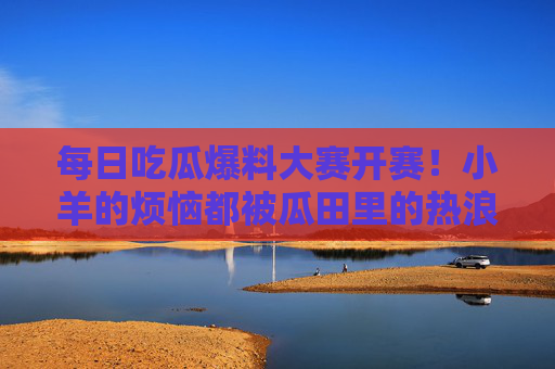 每日吃瓜爆料大赛开赛！小羊的烦恼都被瓜田里的热浪吹跑了？每日吃瓜爆料大赛开赛！小羊的烦恼被瓜田热浪吹跑