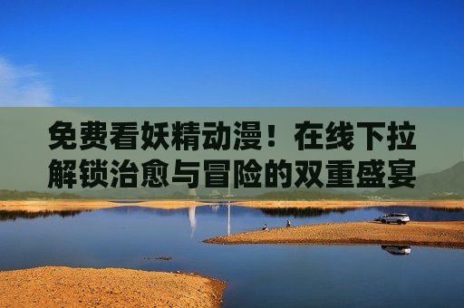免费看妖精动漫！在线下拉解锁治愈与冒险的双重盛宴，免费解锁妖精动漫，治愈与冒险的双重盛宴