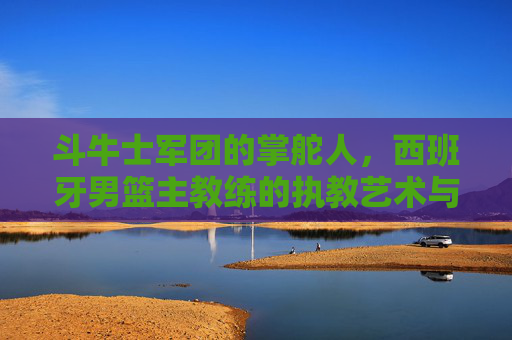 斗牛士军团的掌舵人,西班牙男篮主教练的执教艺术与传承,斗牛士军团掌舵人的执教艺术与传承 斗牛士军团的掌舵人,西班牙男篮主教练的执教艺术与传承,斗牛士军团掌舵人的执教艺术与传承