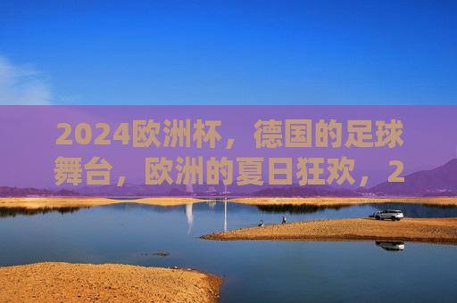 2024欧洲杯，德国的足球舞台，欧洲的夏日狂欢，2024欧洲杯，德国足球舞台，欧洲夏日狂欢