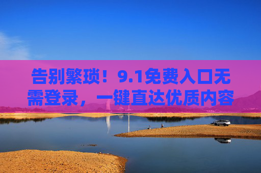 告别繁琐!9.1免费入口无需登录,一键直达优质内容,1免费入口无需登录,一键直达优质内容 告别繁琐!9.1免费入口无需登录,一键直达优质内容,1免费入口无需登录,一键直达优质内容