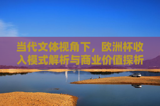 当代文体视角下,欧洲杯收入模式解析与商业价值探析,当代文体视角下欧洲杯收入模式与商业价值探析 当代文体视角下,欧洲杯收入模式解析与商业价值探析,当代文体视角下欧洲杯收入模式与商业价值探析