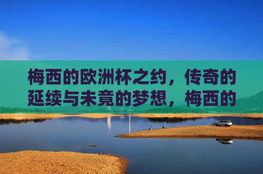 梅西的欧洲杯之约,传奇的延续与未竟的梦想,梅西的欧洲杯,传奇延续与未竟之梦 梅西的欧洲杯之约,传奇的延续与未竟的梦想,梅西的欧洲杯,传奇延续与未竟之梦