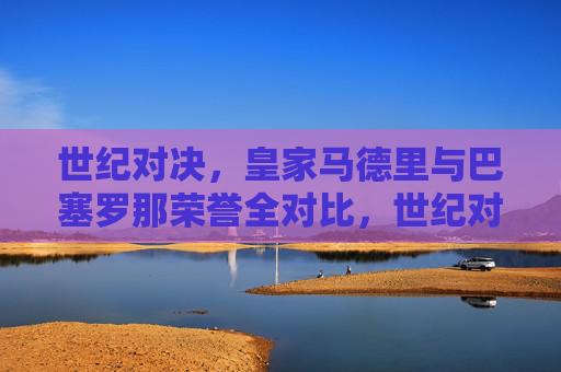 世纪对决,皇家马德里与巴塞罗那荣誉全对比,世纪对决,皇家马德里与巴塞罗那荣誉全对比 世纪对决,皇家马德里与巴塞罗那荣誉全对比,世纪对决,皇家马德里与巴塞罗那荣誉全对比