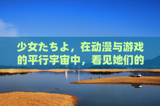 少女たちよ，在动漫与游戏的平行宇宙中，看见她们的成长与光芒，少女たちよ，动漫游戏平行宇宙中的成长与光芒