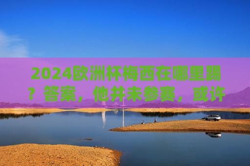 2024欧洲杯梅西在哪里踢？答案，他并未参赛，或许你混淆了赛事