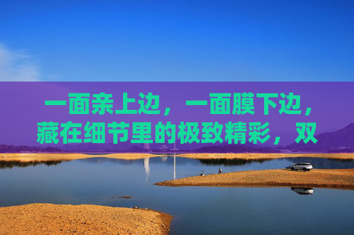 一面亲上边，一面膜下边，藏在细节里的极致精彩，双面细节藏极致