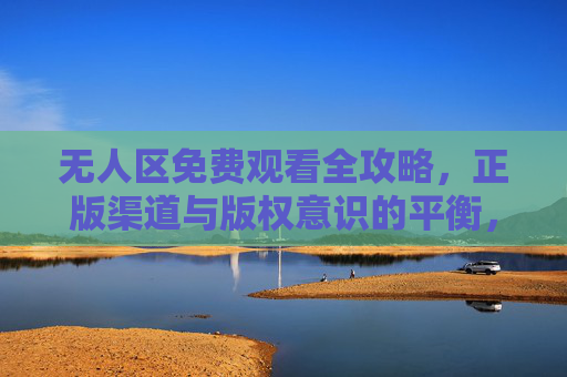 无人区免费观看全攻略，正版渠道与版权意识的平衡，无人区免费观看全攻略，正版渠道与版权意识的平衡
