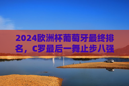 2024欧洲杯葡萄牙最终排名，C罗最后一舞止步八强，黄金一代的传承与遗憾，2024欧洲杯葡萄牙八强落幕，C罗最后一舞，黄金一代的传承与遗憾