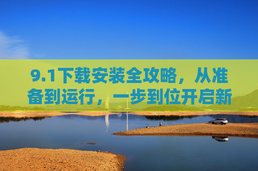 9.1下载安装全攻略,从准备到运行,一步到位开启新体验,1下载安装全攻略,从准备到运行,一步到位开启新体验 9.1下载安装全攻略,从准备到运行,一步到位开启新体验,1下载安装全攻略,从准备到运行,一步到位开启新体验