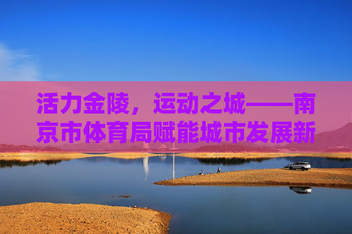 活力金陵,运动之城——南京市体育局赋能城市发展新篇章 活力金陵,运动之城——南京市体育局赋能城市发展新篇章