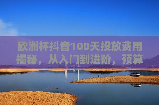 欧洲杯抖音100天投放费用揭秘,从入门到进阶,预算可以这样规划,欧洲杯抖音100天投放费用揭秘,从入门到进阶预算规划 欧洲杯抖音100天投放费用揭秘,从入门到进阶,预算可以这样规划,欧洲杯抖音100天投放费用揭秘,从入门到进阶预算规划