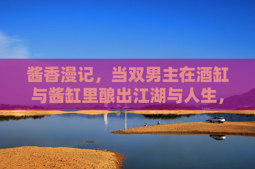 酱香漫记,当双男主在酒缸与酱缸里酿出江湖与人生,酱香双男主,酒缸酱缸酿江湖人生 酱香漫记,当双男主在酒缸与酱缸里酿出江湖与人生,酱香双男主,酒缸酱缸酿江湖人生