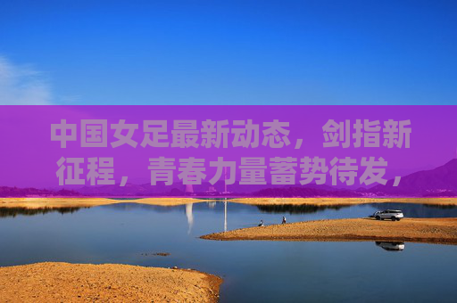 中国女足最新动态，剑指新征程，青春力量蓄势待发，中国女足剑指新征程 青春力量蓄势待发
