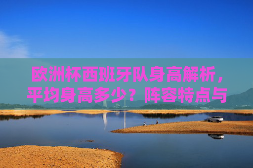 欧洲杯西班牙队身高解析，平均身高多少？阵容特点与战术适配，欧洲杯西班牙队身高解析，平均身高、阵容特点与战术适配