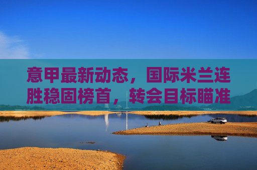 意甲最新动态,国际米兰连胜稳固榜首,转会目标瞄准锋线与中场 意甲最新动态,国际米兰连胜稳固榜首,转会目标瞄准锋线与中场