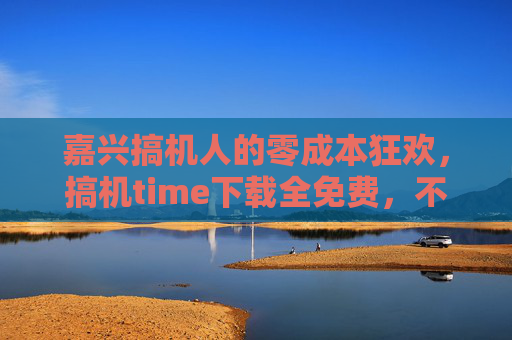 嘉兴搞机人的零成本狂欢,搞机time下载全免费,不玩不花钱!嘉兴搞机人零成本狂欢,搞机time下载全免费,不玩不花钱! 嘉兴搞机人的零成本狂欢,搞机time下载全免费,不玩不花钱!嘉兴搞机人零成本狂欢,搞机time下载全免费,不玩不花钱!