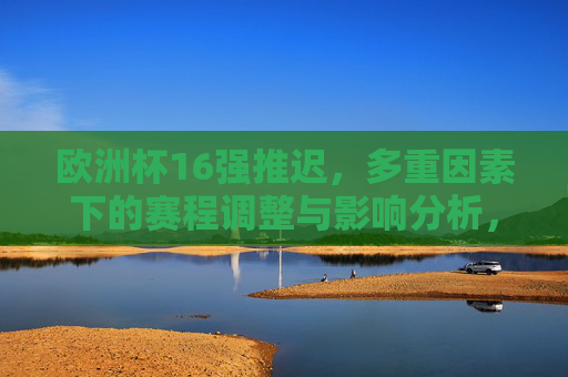 欧洲杯16强推迟，多重因素下的赛程调整与影响分析，欧洲杯16强推迟，多重因素下的赛程调整与影响分析