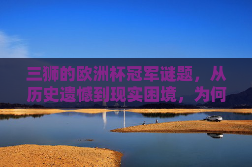 三狮的欧洲杯冠军谜题，从历史遗憾到现实困境，为何总是差一口气？三狮欧洲杯差一口气，历史与现实困境的谜题