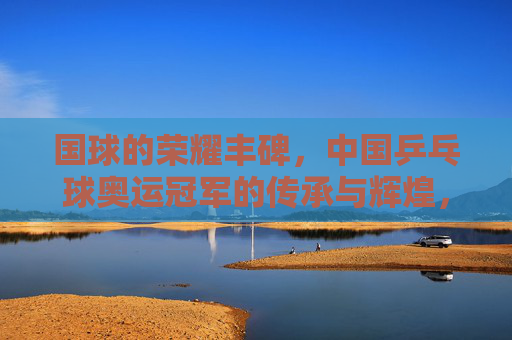 国球的荣耀丰碑,中国乒乓球奥运冠军的传承与辉煌,国球丰碑,中国乒乓奥运冠军的传承与辉煌 国球的荣耀丰碑,中国乒乓球奥运冠军的传承与辉煌,国球丰碑,中国乒乓奥运冠军的传承与辉煌