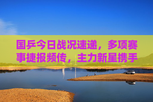 国乒今日战况速递，多项赛事捷报频传，主力新星携手晋级展现强大统治力，国乒今日捷报频传，主力新星携手晋级展强大统治力