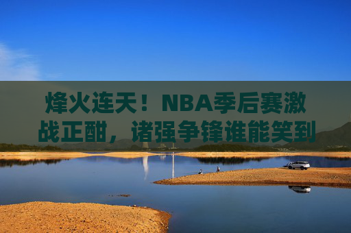 烽火连天！NBA季后赛激战正酣，诸强争锋谁能笑到最后？NBA季后赛烽火激战，诸强争锋谁能问鼎？