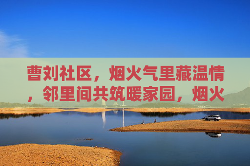 曹刘社区,烟火气里藏温情,邻里间共筑暖家园,烟火邻里暖家园 曹刘社区,烟火气里藏温情,邻里间共筑暖家园,烟火邻里暖家园