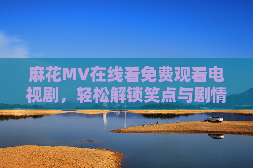 麻花MV在线看免费观看电视剧，轻松解锁笑点与剧情，一站式追剧指南，麻花MV免费看剧，笑点剧情一站式解锁，追剧指南