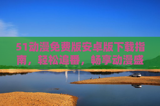51动漫免费版安卓版下载指南，轻松追番，畅享动漫盛宴，51动漫免费版安卓下载指南，轻松追番畅享动漫盛宴