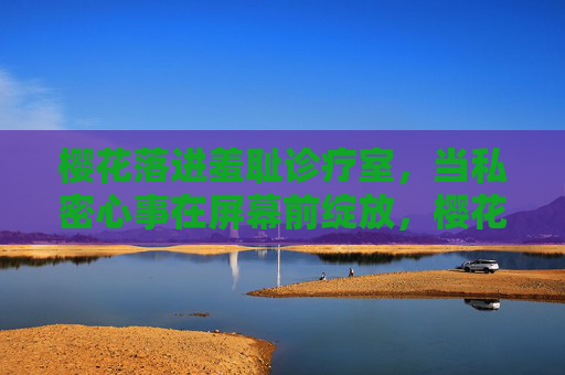 樱花落进羞耻诊疗室，当私密心事在屏幕前绽放，樱花落进羞耻诊疗室，心事屏幕前绽放