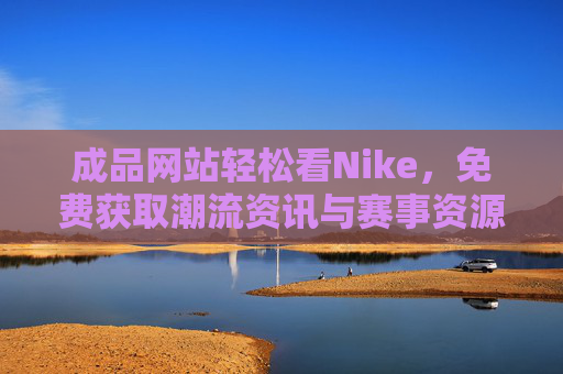 成品网站轻松看Nike，免费获取潮流资讯与赛事资源的实用指南，免费获取Nike潮流资讯与赛事资源，实用指南